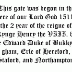 This gate was begon in the yere of our Lord God 1511, the 2 year of the reigne of Kynge Henry the VIII. by me Edward Duke of Bukkyngham, Erle of Hereford, Staford, and Northampton.